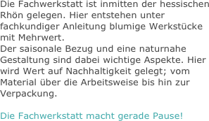 
Die Fachwerkstatt ist inmitten der hessischen Rhön gelegen. Hier entstehen unter fachkundiger Anleitung blumige Werkstücke mit Mehrwert.
Der saisonale Bezug und eine naturnahe Gestaltung sind dabei wichtige Aspekte. Hier wird Wert auf Nachhaltigkeit gelegt; vom Material über die Arbeitsweise bis hin zur Verpackung.

Die Fachwerkstatt macht gerade Pause!
















